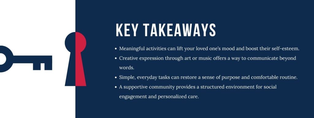 Infographic that says 'Key Takeaways
Meaningful activities can lift your loved one’s mood and boost their self-esteem.
Creative expression through art or music offers a way to communicate beyond words.
Simple, everyday tasks can restore a sense of purpose and comfortable routine.
A supportive community provides a structured environment for social engagement and personalized care.'